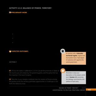 113
Understanding the Political Structural Context
ACTIVITY 2.3.3. BALANCE OF POWER. TERRITORY
Preliminary Work
The analysis of the power wielded by each party across the length and
breadth of the country may be complicated due to the large number of
town and city councils and of autonomous entities. In addition, territorial
organization differs from country to country.
Analyzing the balance of power in a federalist country is easier than in a
unitary or decentralized country. Consequently, this activity includes exercises
that may be adapted to each reality and each territorial organization.
If the country you are analyzing has a federalist form of
•
government, use only Section 1 and fill out addendum 2.3.3 A.
If the country you are analyzing has a unitary form of government,
•
use only Section 2 and fill out addendum 2.3.3 B.
If the country you are analyzing has a transitional form of
•
government, for instance, a unitary state undergoing a
decentralization process, fill out both sections.
Expected Outcomes
Tables and data that will enable you to determine the strength of each
political party across the territory based on election results or political
representation
SECTION 1
Territorial balance of power. Federalist form of government
Fill out the tables in addendum 2.3.3 A. List all the provinces or states of
01
the country you are analyzing, the governing party, and the party that has
the majority in the local Congress.
Describe in your analysis notebook how the relation of forces among
02
the parties across the territory generates opportunities or challenges to set
forth the Advocacy issue.
In countries with a federalist
territorial regime, regional and
local powers have a high degree
of autonomy with regard to the
central government.
Remember to base your
description on the analysis carried
out in Session 2.2 concerning
the ideology, social doctrine, and
platform of each party.
2.3.3
BALANCE OF POWER. territory
 