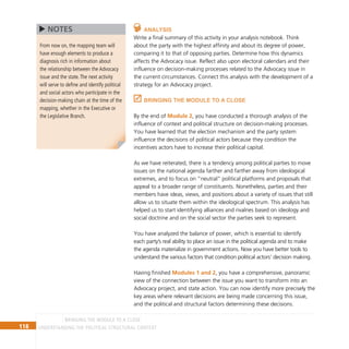 118 Understanding the Political Structural Context
ANALYSIS
Write a final summary of this activity in your analysis notebook. Think
about the party with the highest affinity and about its degree of power,
comparing it to that of opposing parties. Determine how this dynamics
affects the Advocacy issue. Reflect also upon electoral calendars and their
influence on decision-making processes related to the Advocacy issue in
the current circumstances. Connect this analysis with the development of a
strategy for an Advocacy project.
BRINGING THE MODULE TO A CLOSE
By the end of Module 2, you have conducted a thorough analysis of the
influence of context and political structure on decision-making processes.
You have learned that the election mechanism and the party system
influence the decisions of political actors because they condition the
incentives actors have to increase their political capital.
As we have reiterated, there is a tendency among political parties to move
issues on the national agenda farther and farther away from ideological
extremes, and to focus on “neutral” political platforms and proposals that
appeal to a broader range of constituents. Nonetheless, parties and their
members have ideas, views, and positions about a variety of issues that still
allow us to situate them within the ideological spectrum. This analysis has
helped us to start identifying alliances and rivalries based on ideology and
social doctrine and on the social sector the parties seek to represent.
You have analyzed the balance of power, which is essential to identify
each party’s real ability to place an issue in the political agenda and to make
the agenda materialize in government actions. Now you have better tools to
understand the various factors that condition political actors’ decision making.
Having finished Modules 1 and 2, you have a comprehensive, panoramic
view of the connection between the issue you want to transform into an
Advocacy project, and state action. You can now identify more precisely the
key areas where relevant decisions are being made concerning this issue,
and the political and structural factors determining these decisions.
From now on, the mapping team will
have enough elements to produce a
diagnosis rich in information about
the relationship between the Advocacy
issue and the state.The next activity
will serve to define and identify political
and social actors who participate in the
decision-making chain at the time of the
mapping, whether in the Executive or
the Legislative Branch.
NOTES
BRINGING THE MODULE TO A CLOSE
 