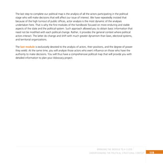 119
Understanding the Political Structural Context
The last step to complete our political map is the analysis of all the actors participating in the political
stage who will make decisions that will affect our issue of interest. We have repeatedly insisted that
because of the high turnout of public offices, actor analysis is the most dynamic of the analyses
undertaken here. That is why the first modules of the handbook focused on more enduring and stable
aspects of the state and the political system. Such approach allowed you to obtain basic information that
need not be modified with each political change. Rather, it provides the general context where political
actors interact. The latter do change and shift with much greater dynamism than laws, electoral systems,
and territorial organizations.
The last module is exclusively devoted to the analysis of actors, their positions, and the degree of power
they wield. At the same time, you will analyze those actors who exert influence on those who have the
authority to make decisions. You will thus have a comprehensive political map that will provide you with
detailed information to plan your Advocacy project.
BRINGING THE MODULE TO A CLOSE
 