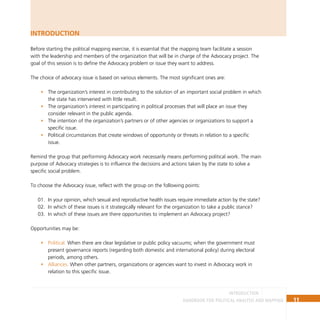 11
Handbook for Political Analysis and Mapping
introduction
Introduction
Before starting the political mapping exercise, it is essential that the mapping team facilitate a session
with the leadership and members of the organization that will be in charge of the Advocacy project. The
goal of this session is to define the Advocacy problem or issue they want to address.
The choice of advocacy issue is based on various elements. The most significant ones are:
The organization’s interest in contributing to the solution of an important social problem in which
•
the state has intervened with little result.
The organization’s interest in participating in political processes that will place an issue they
•
consider relevant in the public agenda.
The intention of the organization’s partners or of other agencies or organizations to support a
•
specific issue.
Political circumstances that create windows of opportunity or threats in relation to a specific
•
issue.
Remind the group that performing Advocacy work necessarily means performing political work. The main
purpose of Advocacy strategies is to influence the decisions and actions taken by the state to solve a
specific social problem.
To choose the Advocacy issue, reflect with the group on the following points:
In your opinion, which sexual and reproductive health issues require immediate action by the state?
01.
In which of these issues is it strategically relevant for the organization to take a public stance?
02.
In which of these issues are there opportunities to implement an Advocacy project?
03.
Opportunities may be:
Political.
• When there are clear legislative or public policy vacuums; when the government must
present governance reports (regarding both domestic and international policy) during electoral
periods, among others.
Alliances.
• When other partners, organizations or agencies want to invest in Advocacy work in
relation to this specific issue.
 