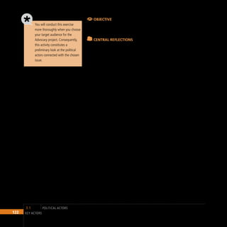 122 key actors
Objective
That the political mapping team identify the political actors who hold the
previously chosen posts at the time of the mapping.
Central reflections
Throughout the development of the political map, you carried out activities
aimed at obtaining a clear and detailed view of the situation of the
Advocacy issue in the state and its institutions. You identified entry points
to the political system and grasped the structural context in which the issue
of interest is processed. You moved from the more stable to the more
dynamic elements of the system.
That is why the last part of the Handbook for Political Analysis and Mapping
focuses on the most mobile elements in a political system – the people
holding public office who participate in the creation and operation of
government actions connected with the chosen issue.
By political actors we understand the people who occupy a post of any type
or level within the state and the political system. Due to the nature of their
post, these people take part in the decision-making chain in relation to the
Advocacy issue. Political actors have decision resources, that is, legal power
to make decisions in keeping with the level of their post.
Decision making is a field of political analysis that must be approached from
multiple perspectives so that it serves to make projections of the decisions
made by the various political actors. Throughout this module we set forth
the formal dimensions that constitute general decision-making parameters.
From the legal framework to the electoral context, they influence the
behavior of political actors because the latter respond to a series of
incentives (personal, group, political, and financial incentives) that lead
them in one direction or another when making decisions.
We all know that in this process, political actors are influenced by internal
and external factors. In this module you will also analyze those internal
political actors (that is, people who belong to the political system) who
marginally or tangentially influence key actors, even though they do not
You will conduct this exercise
more thoroughly when you choose
your target audience for the
Advocacy project. Consequently,
this activity constitutes a
preliminary look at the political
actors connected with the chosen
issue.
political actors
3.1
 