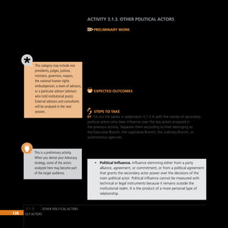 128 key actors
ACTIVITY 3.1.3. Other POLITICAL ACTORS
Preliminary Work
Obtain as much information as possible about the political actors who,
albeit not directly concerned with decision making regarding the Advocacy
issue, may still influence it. Information may include professional and
educational background, interests and so on. It is important to use verifiable
information from reliable sources.
Other Political Actors refers to people holding posts in the political system
who are not directly engaged in operational or legislative activities that
affect the Advocacy issue, but who have a certain degree of influence over
decision makers directly involved with it.
Expected Outcomes
Tables and relevant data about the career and positions of secondary
political actors connected with the Advocacy issue
Steps to Take
Fill out the tables in addendum 3.1.3 A with the names of secondary
01
political actors who bear influence over the key actors analyzed in
the previous activity. Separate them according to their belonging to
the Executive Branch, the Legislative Branch, the Judiciary Branch, or
autonomous agencies.
We recommend that you use the following categories to classify the actors
according to the type of influence they bear:
Political Influence.
• Influence stemming either from a party
alliance, agreement, or commitment, or from a political agreement
that grants the secondary actor power over the decisions of the
main political actor. Political influence cannot be measured with
technical or legal instruments because it remains outside the
institutional realm. It is the product of a more personal type of
relationship.
This category may include vice
presidents, judges, justices,
ministers, governors, mayors,
the national human rights
ombudsperson, a team of advisors,
or a particular advisor (advisors
who hold institutional posts).
External advisors and consultants
will be analyzed in the next
session.
This is a preliminary activity.
When you devise your Advocacy
strategy, some of the actors
analyzed here may become part
of the target audience.
other POLITICAL ACTORS
3.1.3
 