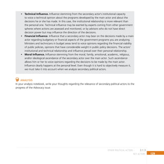 129
key actors
Technical Influence.
• Influence stemming from the secondary actor’s institutional capacity
to voice a technical opinion about the programs developed by the main actor and about the
decisions he or she has made. In this case, the institutional relationship is more relevant than
the personal one. Technical influence may be exerted by experts coming from other government
spheres where actions are assessed and monitored, or by advisors who do not have direct
decision power but may influence the direction of the decisions.
Financial Influence
• . Influence that a secondary actor may bear on the decisions made by a main
actor regarding budgetary or financial aspects of the government programs you are analyzing.
Ministers and technicians in budget areas tend to voice opinions regarding the financial viability
of public policies, opinions that have considerable weight in public policy decisions. The actors’
institutional and technical relationship and influence prevail over their personal relationship.
Moral Influence.
• Influence stemming from the moral, family, emotional, academic, religious,
and/or ideological ascendance of the secondary actor over the main actor. Such ascendance
allows him or her to voice opinions regarding the decisions to be made by the main actor.
Influence clearly happens at the personal level. Even though it is hard to objectively measure it,
we must take it into account when we analyze secondary political actors.
Analysis
In your analysis notebook, write your thoughts regarding the relevance of secondary political actors to the
progress of the Advocacy issue.
3.1.3
other POLITICAL ACTORS
 