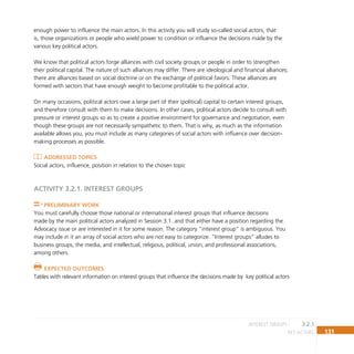 131
key actors
enough power to influence the main actors. In this activity you will study so-called social actors, that
is, those organizations or people who wield power to condition or influence the decisions made by the
various key political actors.
We know that political actors forge alliances with civil society groups or people in order to strengthen
their political capital. The nature of such alliances may differ. There are ideological and financial alliances;
there are alliances based on social doctrine or on the exchange of political favors. These alliances are
formed with sectors that have enough weight to become profitable to the political actor.
On many occasions, political actors owe a large part of their (political) capital to certain interest groups,
and therefore consult with them to make decisions. In other cases, political actors decide to consult with
pressure or interest groups so as to create a positive environment for governance and negotiation, even
though these groups are not necessarily sympathetic to them. That is why, as much as the information
available allows you, you must include as many categories of social actors with influence over decision-
making processes as possible.
Addressed topics
Social actors, influence, position in relation to the chosen topic
ACTIVITY 3.2.1. INTEREST GROUPS
Preliminary Work
You must carefully choose those national or international interest groups that influence decisions
made by the main political actors analyzed in Session 3.1. and that either have a position regarding the
Advocacy issue or are interested in it for some reason. The category “interest group” is ambiguous. You
may include in it an array of social actors who are not easy to categorize. “Interest groups” alludes to
business groups, the media, and intellectual, religious, political, union, and professional associations,
among others.
Expected Outcomes
Tables with relevant information on interest groups that influence the decisions made by key political actors
3.2.1
interest groups
 