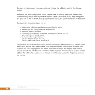 12 Handbook for Political Analysis and Mapping
Introduction
By means of this discussion, the group must define the issue that will be the basis for their Advocacy
project.
Remember that at this time you must choose a broad issue. In this way, the political mapping may
comprehensively analyze the reality of which this issue is part. Subsequently, during the planning phase
the group will be able to identify, through a participatory process, the specific elements it must approach.
Some examples of Advocacy issues may be:
Meeting the millennium development goals related to health
•
Obtaining access to comprehensive sex education
•
Reducing maternal mortality
•
Achieving universal access to HIV/AIDS prevention, treatment, and care
•
Eradicating gender-based violence
•
Achieving access to legal abortion
•
Gaining legal recognition of sexual rights
•
The outcomes of the Handbook for Political Analysis and Mapping will constitute one of the main inputs
for our work with the Advocacy Handbook. From these outcomes will stem the goals, strategies, and
actions of our Advocacy project. For this reason, in the political analysis and mapping stage we must
conduct research that will allow us to understand the broad context of the situation or issue we want to
address. We will thus have a clear view of the state of the Advocacy issue within the political context of
our country.
 