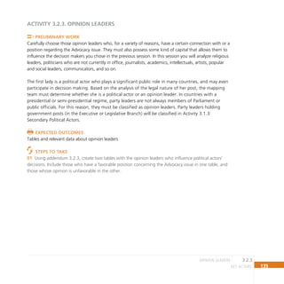 135
key actors
ACTIVITY 3.2.3. Opinion Leaders
Preliminary Work
Carefully choose those opinion leaders who, for a variety of reasons, have a certain connection with or a
position regarding the Advocacy issue. They must also possess some kind of capital that allows them to
influence the decision makers you chose in the previous session. In this session you will analyze religious
leaders, politicians who are not currently in office, journalists, academics, intellectuals, artists, popular
and social leaders, communicators, and so on.
The first lady is a political actor who plays a significant public role in many countries, and may even
participate in decision making. Based on the analysis of the legal nature of her post, the mapping
team must determine whether she is a political actor or an opinion leader. In countries with a
presidential or semi-presidential regime, party leaders are not always members of Parliament or
public officials. For this reason, they must be classified as opinion leaders. Party leaders holding
government posts (in the Executive or Legislative Branch) will be classified in Activity 3.1.3:
Secondary Political Actors.
Expected Outcomes
Tables and relevant data about opinion leaders
Steps to Take
Using addendum 3.2.3, create two tables with the opinion leaders who influence political actors’
01
decisions. Include those who have a favorable position concerning the Advocacy issue in one table, and
those whose opinion is unfavorable in the other.
3.2.3
opinion leaders
 
