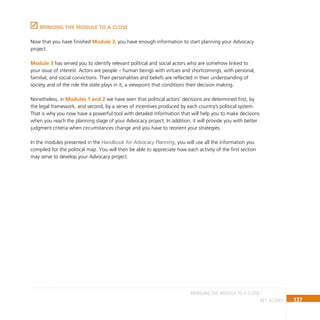 137
key actors
BRINGING THE MODULE TO A CLOSE
BRINGING THE MODULE TO A CLOSE
Now that you have finished Module 3, you have enough information to start planning your Advocacy
project.
Module 3 has served you to identify relevant political and social actors who are somehow linked to
your issue of interest. Actors are people – human beings with virtues and shortcomings, with personal,
familial, and social convictions. Their personalities and beliefs are reflected in their understanding of
society and of the role the state plays in it, a viewpoint that conditions their decision making.
Nonetheless, in Modules 1 and 2 we have seen that political actors’ decisions are determined first, by
the legal framework, and second, by a series of incentives produced by each country’s political system.
That is why you now have a powerful tool with detailed information that will help you to make decisions
when you reach the planning stage of your Advocacy project. In addition, it will provide you with better
judgment criteria when circumstances change and you have to reorient your strategies.
In the modules presented in the Handbook for Advocacy Planning, you will use all the information you
compiled for the political map. You will then be able to appreciate how each activity of the first section
may serve to develop your Advocacy project.
 