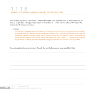 IDENTIFYING ENTRY POINTS TO THE POLITICAL SYSTEM
140
In the next box, describe or summarize in a simple statement the social problem/s raised by the statistical data you
chose to analyze. Start with a general description of the problem as a whole, and then follow with three specific
statements with concrete information.
Example:
According to the data we found and analyzed, we have determined that there is a problem with young people’s
attitudes and practices regarding sexual and reproductive health that is confirmed by indicators of contraceptive
prevalence, teenage pregnancy, death due to backstreet abortion, and domestic violence associated with
young married couples. Official data do not coincide with studies conducted by “XX” institutions. Public policy
may therefore be dealing with a much smaller coverage universe than the one that is actually needed.
1.1.1 B
Summary of the social problem/s raised by the statistical data
According to the information they found, the political mapping team establish that:
social indicators
1.1.1 B
 