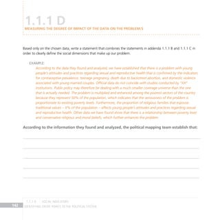 IDENTIFYING ENTRY POINTS TO THE POLITICAL SYSTEM
142
Based only on the chosen data, write a statement that combines the statements in addenda 1.1.1 B and 1.1.1 C in
order to clearly define the social dimensions that make up our problem.
Example:
According to the data they found and analyzed, we have established that there is a problem with young
people’s attitudes and practices regarding sexual and reproductive health that is confirmed by the indicators
for contraceptive prevalence, teenage pregnancy, death due to backstreet abortion, and domestic violence
associated with young married couples. Official data do not coincide with studies conducted by “XX”
institutions. Public policy may therefore be dealing with a much smaller coverage universe than the one
that is actually needed. The problem is multiplied and enhanced among the poorest sectors of the country
because they represent 50% of the population, which indicates that the seriousness of the problem is
proportionate to existing poverty levels. Furthermore, the proportion of religious families that espouse
traditional values – X% of the population – affects young people’s attitudes and practices regarding sexual
and reproductive health. Other data we have found show that there is a relationship between poverty level
and conservative religious and moral beliefs, which further enhances the problem.
According to the information they found and analyzed, the political mapping team establish that:
1.1.1 D
Measuring the degree of impact of the data on the problem/s
social indicators
1.1.1 D
 