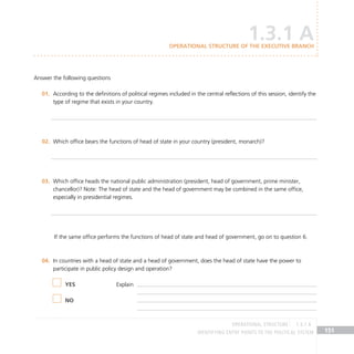IDENTIFYING ENTRY POINTS TO THE POLITICAL SYSTEM 151
Answer the following questions
According to the definitions of political regimes included in the central reflections of this session, identify the
01.
type of regime that exists in your country.
Which office bears the functions of head of state in your country (president, monarch)?
02.
Which office heads the national public administration (president, head of government, prime minister,
03.
chancellor)? Note: The head of state and the head of government may be combined in the same office,
especially in presidential regimes.
If the same office performs the functions of head of state and head of government, go on to question 6.
In countries with a head of state and a head of government, does the head of state have the power to
04.
participate in public policy design and operation?
				
1.3.1 A
Operational structure of the Executive Branch
YES
NO
Explain
OPERATIONAL STRUCTURE 1.3.1 A
 