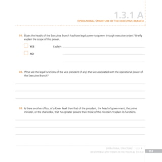 IDENTIFYING ENTRY POINTS TO THE POLITICAL SYSTEM 153
Do/es the head/s of the Executive Branch has/have legal power to govern through executive orders? Briefly
01.
explain the scope of this power.
What are the legal functions of the vice president (if any) that are associated with the operational power of
02.
the Executive Branch?
Is there another office, of a lower level than that of the president, the head of government, the prime
03.
minister, or the chancellor, that has greater powers than those of the ministers? Explain its functions.
YES
NO
Explain:
OPERATIONAL STRUCTURE 1.3.1 A
1.3.1 A
Operational structure of the Executive Branch
 