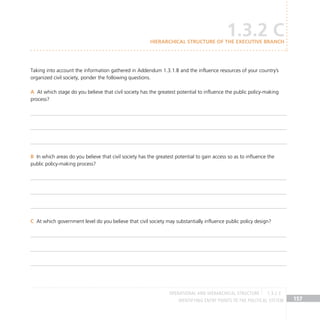 IDENTIFYING ENTRY POINTS TO THE POLITICAL SYSTEM 157
Taking into account the information gathered in Addendum 1.3.1.B and the influence resources of your country’s
organized civil society, ponder the following questions.
At which stage do you believe that civil society has the greatest potential to influence the public policy-making
A
process?
In which areas do you believe that civil society has the greatest potential to gain access so as to influence the
B
public policy-making process?
At which government level do you believe that civil society may substantially influence public policy design?
C
1.3.2 C
Hierarchical structure of the Executive Branch
OPERATIONAL AND HIERARCHICAL STRUCTURE 1.3.2 C
 