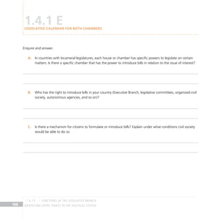 IDENTIFYING ENTRY POINTS TO THE POLITICAL SYSTEM
168
Enquire and answer.
In countries with bicameral legislatures, each house or chamber has specific powers to legislate on certain
A.
matters. Is there a specific chamber that has the power to introduce bills in relation to the issue of interest?
Who has the right to introduce bills in your country (Executive Branch, legislative committees, organized civil
B.
society, autonomous agencies, and so on)?
Is there a mechanism for citizens to formulate or introduce bills? Explain under what conditions civil society
C.
would be able to do so.
1.4.1 E
Legislative calendar for both chambers
FUNCTIONS OF THE LEGISLATIVE BRANCH
1.4.1 E
 