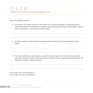 IDENTIFYING ENTRY POINTS TO THE POLITICAL SYSTEM
176
Answer the following questions.
According to the analysis conducted in this session and in the session devoted to the Executive Branch,
01.
which public policies connected with the Advocacy issue have the greatest scope: national policies, regional
policies, local policies, or all of them combined? Explain.
Are there national and regional policies connected with the Advocacy issue that have opposite goals?
02.
Explain.
If a national public policy, plan, program, or government action goes in one direction and a local public
03.
policy, plan, program, or government action goes in the other, is there an appropriate legal framework that
allows this to happen? Enquire and explain.
If the answer is yes, answer question 4.
If the answer is no, go on to question 5.
1.5.2 B
DEGREE OF AUTONOMY BETWEEN GOVERNMENT LEVELS
TERRITORIAL OPERATION
1.5.2 B
 