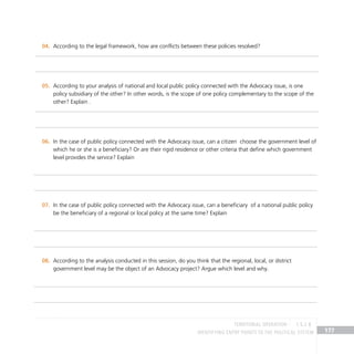 IDENTIFYING ENTRY POINTS TO THE POLITICAL SYSTEM 177
According to the legal framework, how are conflicts between these policies resolved?
04.
According to your analysis of national and local public policy connected with the Advocacy issue, is one
05.
policy subsidiary of the other? In other words, is the scope of one policy complementary to the scope of the
other? Explain .
In the case of public policy connected with the Advocacy issue, can a citizen choose the government level of
06.
which he or she is a beneficiary? Or are their rigid residence or other criteria that define which government
level provides the service? Explain
In the case of public policy connected with the Advocacy issue, can a beneficiary of a national public policy
07.
be the beneficiary of a regional or local policy at the same time? Explain
According to the analysis conducted in this session, do you think that the regional, local, or district
08.
government level may be the object of an Advocacy project? Argue which level and why.
TERRITORIAL OPERATION 1.5.2 B
 