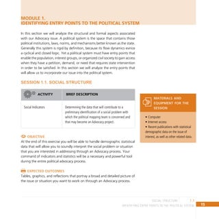 15
IDENTIFYING ENTRY POINTS TO THE POLITICAL SYSTEM
1.1
social structure
Computer
•
Internet access
•
Recent publications with statistical
•
demographic data on the issue of
interest, as well as other related data.
materials and
equipment for the
session
MODULE 1.
IDENTIFYING ENTRY POINTS TO THE POLITICAL SYSTEM
In this section we will analyze the structural and formal aspects associated
with our Advocacy issue. A political system is the space that contains those
political institutions, laws, norms, and mechanisms better known as the state.
Generally this system is rigid by definition, because its flow dynamics evince
a cyclical and closed logic. Yet a political system must have entry points that
enable the population, interest groups, or organized civil society to gain access
when they have a petition, demand, or need that requires state intervention
in order to be satisfied. In this section we will analyze the entry points that
will allow us to incorporate our issue into the political system.
SESSION 1.1. SOCIAL STRUCTURE
ACTIVIty BRief description
Social Indicators Determining the data that will contribute to a
preliminary identification of a social problem with
which the political mapping team is concerned and
that may become an Advocacy project.
Objective
At the end of this exercise you will be able to handle demographic statistical
data that will allow you to soundly interpret the social problem or situation
that you are interested in addressing through an Advocacy process. Your
command of indicators and statistics will be a necessary and powerful tool
during the entire political advocacy process.
Expected outcomes
Tables, graphics, and reflections that portray a broad and detailed picture of
the issue or situation you want to work on through an Advocacy process.
 