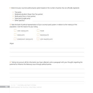 Understanding the Political Structural Context
182
Determine your country’s political party system based on the number of parties that are officially registered.
F
Two-party
•
Moderate pluralism (fewer than five parties)
•
Multi-party (five or more parties)
•
State party (single party)
•
Other (specify) )
•
Rate the level of political representation of your country’s party system in relation to the makeup of the
G
population. Give the reasons for your rating.
Argue
Taking into account all the information you have collected, write a paragraph with your thoughts regarding the
H
potential to influence the Advocacy issue through political parties.
Very adequate Poor
Adequate Inadequate
Somewhat adequate	 Very inadequate
electoral and party systems
2.1.1 A
 