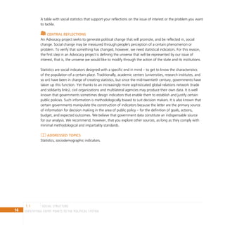 16 IDENTIFYING ENTRY POINTS TO THE POLITICAL SYSTEM
A table with social statistics that support your reflections on the issue of interest or the problem you want
to tackle.
Central reflections
An Advocacy project seeks to generate political change that will promote, and be reflected in, social
change. Social change may be measured through people’s perception of a certain phenomenon or
problem. To verify that something has changed, however, we need statistical indicators. For this reason,
the first step in an Advocacy project is defining the universe that will be represented by our issue of
interest, that is, the universe we would like to modify through the action of the state and its institutions.
Statistics are social indicators designed with a specific end in mind – to get to know the characteristics
of the population of a certain place. Traditionally, academic centers (universities, research institutes, and
so on) have been in charge of creating statistics, but since the mid-twentieth century, governments have
taken up this function. Yet thanks to an increasingly more sophisticated global relations network (trade
and solidarity links), civil organizations and multilateral agencies may produce their own data. It is well
known that governments sometimes design indicators that enable them to establish and justify certain
public policies. Such information is methodologically biased to suit decision makers. It is also known that
certain governments manipulate the construction of indicators because the latter are the primary source
of information for decision making in the area of public policy – for the definition of goals, actions,
budget, and expected outcomes. We believe that government data constitute an indispensable source
for our analysis. We recommend, however, that you explore other sources, as long as they comply with
minimal methodological and impartiality standards.
Addressed topics
Statistics, sociodemographic indicators.
social structure
1.1
 
