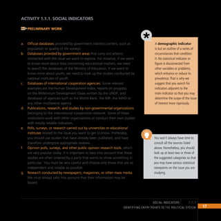 17
IDENTIFYING ENTRY POINTS TO THE POLITICAL SYSTEM
ACTIVITY 1.1.1. SOCIAL INDICATORS
Preliminary Work
To have a broad view of the social reality that concerns the team, we
recommend that you use the following sources:
Official databases
a. provided by government statistics centers, such as
population or quality of life surveys.
Databases provided by government areas
b. that carry out actions
connected with the issue we want to explore. For instance, if we want
to know more about data concerning educational matters, we need
to search the databases of the Ministry of Education. If we want to
know more about youth, we need to look up the studies conducted by
national institutes of youth.
Databases of international cooperation agencies.
c. Some relevant
examples are the Human Development Index, reports on progress
on the Millennium Development Goals written by the UNDP, and
databases of agencies such as the World Bank, the IMF, the WHO or
any other multilateral agency.
Publications, research, and studies by non-governmental organizations
d.
belonging to the international cooperation network. Some of these
institutions work with other organizations or conduct their own studies
with mostly reliable indicators.
Polls, surveys, or research carried out by universities or educational
e.
institutes related to the issue you want to get to know. Preferably,
you should use studies that have already been published, and have
therefore undergone appropriate reviews.
Opinion polls, surveys, and other public opinion research tools
f. , which
are very popular today. It is important to take into account that these
studies are often ordered by a party that wants to show something in
particular. You must be very careful and choose only those that are as
independent and reliable as possible.
Research conducted by newspapers, magazines, or other mass media.
g.
We must always take into account that their information may be
biased.
1.1.1
social indicators
You won’t always have time to
consult all the sources listed
above. Nonetheless, you should
look up at least two or three of
the suggested categories so that
you may have various statistical
viewpoints on the issue you are
studying.
A demographic indicator
is but an outline of a series of
circumstances that condition
it. No statistical indicator or
figure is disconnected from
other variables or problems,
which enhance or reduce its
prevalence.That is why we
suggest that you search for
indicators adjacent to the
main indicator so that you may
determine the scope of the issue
of interest more rigorously.
 