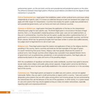 22 IDENTIFYING ENTRY POINTS TO THE POLITICAL SYSTEM
parliamentary system, on the one hand, and the semi-presidential and presidential systems on the other.
The difference between these legal systems influences social relations and determines the degree of state
intervention in private life.
Civil or Continental Law. Legal system that establishes coded, written juridical norms and issues rulings
independently of specific cases. It is known as coded law because its laws are standards that judges must
apply with little margin for interpretation. Countries that employ this system usually have presidential or
semi-presidential governments, such as France and most Latin American countries.
Common or British Law. Legal system that bases the application of the law on the interpretation
offered by each judge for each specific case. The British legal system is structured on the basis of legal
doctrine, that is, on the precedent created by previous similar cases. Laws are not coded (written), as
they are in continental law. Countries that use this system usually have either a parliamentary form of
government or a constitutional monarchy. Examples are England, Commonwealth countries, and former
British colonies. British law has general principles that have been written in certain laws (called statutes),
but judges resort to legal doctrine to rule on each case.
Religious Law. These legal systems base the creation and application of laws on the religious doctrine
prevailing in the country. Islamic countries and Israel are the best examples of this type of system.
It is worth mentioning that across history, religious rules have greatly influenced the creation of
juridical norms. Even though countries where religious law is prevalent have adopted Western forms
of government such as parliamentary, presidential, or semi-presidential systems, their legal codes are
predominantly based on the codes and norms of the prevailing religion.
With the consolidation of republican and democratic states worldwide, countries have opted to become
secular states where religion and public policy remain separate. A legal system cannot be identified as
religious unless its nature has been specifically established in the national constitution or in the secondary
laws of the country.
Customary Law. These legal systems are based on so-called uses and customs, and are not applied
nationwide. Rather, they are used in small communities or regions within a country. “Uses and customs”
designates justice systems that are still in place among ethnic and minority groups, but are constrained by
the national laws that rule the behavior of the rest of the population. In other words, it is a system based
on uses and customs that may only be applied as long as it does not violate national laws, especially
regarding rights and corporal punishment.
legal framework
1.2
 