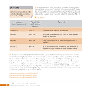 26 IDENTIFYING ENTRY POINTS TO THE POLITICAL SYSTEM
Explore which laws, codes, regulations, and other secondary norms
04
derive from the constitutional sections or amendments selected. Look for
the articles, sections, or subsections that directly affect and regulate state
action on the Advocacy issue. Transcribe verbatim to addendum 1.2.1 C.
EXAMPLE:
Instrument
(general law, code, norm)
Article (include
specific section or
subsection)
Transcription
Population Act Article 45 Establishes the right to practice family planning
Health Act Article 212 Beneficiaries of the state health care system will receive sexual and
reproductive health care
Health Act Article 856 Family planning services do not include voluntary termination of
pregnancy
HIV/AIDS Act Article 99 All the necessary information to prevent HIV must be offered to the
population, including all scientifically proven prevention methods
Determine which binding international treaties (that is, those that are mandatory for signatory and ratifying
05
countries) concerning human, social, and economic rights have been signed and ratified by the state. Generally,
the head of state or head of government of a country signs binding international treaties, and Congress or
Parliament ratifies them – either the upper house (the Senate), the lower house (Representatives or Deputies), or
both. Procedures vary from one country to the other (use addendum 1.2.1 D). Pay special attention to verifying
whether your country has signed human rights agreements such as the CEDAW, PIDCP, PIDESC or other regional
instruments, for these constitute a very significant source when conducting Advocacy work. To learn more about
these instruments, please go to the following URLs:
http://www.un.org/womenwatch/daw/cedaw/
http://www.un.org/millennium/law/iv-4.htm
http://www.un.org/millennium/law/iv-3.htm
Do not forget to review both favorable
and unfavorable articles and sections
(use addendum 1.2.1 C).
NOTES
Study of the Legal Framework
1.2.1
 
