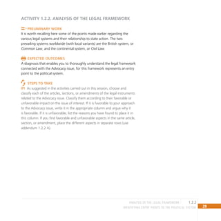 29
IDENTIFYING ENTRY POINTS TO THE POLITICAL SYSTEM
ACTIVITY 1.2.2. Analysis of the Legal Framework
Preliminary Work
It is worth recalling here some of the points made earlier regarding the
various legal systems and their relationship to state action. The two
prevailing systems worldwide (with local variants) are the British system, or
Common Law, and the continental system, or Civil Law.
Expected outcomes
A diagnosis that enables you to thoroughly understand the legal framework
connected with the Advocacy issue, for this framework represents an entry
point to the political system.
Steps to take
As suggested in the activities carried out in this session, choose and
01
classify each of the articles, sections, or amendments of the legal instruments
related to the Advocacy issue. Classify them according to their favorable or
unfavorable impact on the issue of interest. If it is favorable to your approach
to the Advocacy issue, write it in the appropriate column and argue why it
is favorable. If it is unfavorable, list the reasons you have found to place it in
this column. If you find favorable and unfavorable aspects in the same article,
section, or amendment, place the different aspects in separate rows (use
addendum 1.2.2 A).
1.2.2
Analysis of the Legal Framework
 
