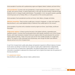 35
IDENTIFYING ENTRY POINTS TO THE POLITICAL SYSTEM
Some examples of countries with a parliamentary regime are England, Ireland, Scotland, and South Africa.
Semi-presidential. Countries with semi-presidential or mixed regimes have both a president, or head
of state, and a prime minister, or head of government. In this case, the prime minister is elected through
Parliament and is in charge of public administration. The president, in turn, has specific powers, generally
concerning issues such as foreign affairs, or is the guarantor of the country’s governance.
Some examples of semi-presidential countries are France, Haiti, Belarus, Senegal, and Serbia.
Absolute monarchies. These countries usually have a monarch, king/queen, or sultan who heads the
Executive Branch, and a weak legislative body or Parliament that usually reports to the monarch.
Some examples of countries with an absolute monarchy regime are Oman, Saudi Arabia, and Brunei
Darussalam.
Single-party regimes. In these countries the party is the highest authority, superseding even
republican powers. Countries that formed governments after popular revolutions such as the Chinese,
Russian, and Cuban revolutions instated Communist regimes where the party became the country’s
highest political authority. Today China and Cuba are the most notable examples of a single-party
regime. This regime is often associated with dictatorships, even though the latter have different
features and are not a form of government.
In each form of government, public policy design and operation responds to different balances of power.
In this section we attempt to clarify the main aspects of public policy implementation independently
of the country’s form of government. Nevertheless, the political mapping team must gather as much
information as possible to understand the influence each form of government bears over the operation of
the Executive Branch.
Addressed topics
Executive Branch, public policy, decision makers, political actors.
1.3
EXECUTIVE BRANCH
 