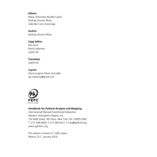 Editors
María Antonieta Alcalde Castro
Rodrigo Arroniz Pérez
Gabriela Cano Azcárraga
Author
Rodrigo Arroniz Pérez
Copy Editor
Flor Hunt
Pierre LaRamee
Judith Filc
Translator
Judith Filc
Layout
Diana Eugenia Pérez González
dp.creativity@gmail.com
Handbook for Political Analysis and Mapping
International Planned Parenthood Federation
Western Hemisphere Region, Inc.
120 Wall Street, 9th Floor, New York, NY 10005-3902
T: 212 248 6400, F 212 248 4221, E info@ippfwhrorg
www.ippfwhr.org
This edition consists of 1,000 copies.
Mexico, D.F., January 2010.
PEFC/04-4-0008
 