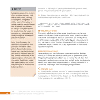 40 IDENTIFYING ENTRY POINTS TO THE POLITICAL SYSTEM
contribute to the analysis of specific processes regarding specific public
policies in key ministries and with specific actors.
Answer the questionnaire in addendum 1.3.2.C, which deals with the
03
role of civil society in public policy construction.
ACTIVITY 1.3.3. Plans, Programs, Public Policy, and
Government Actions
Preliminary Work
This activity will allow you to have a clear view of government actions
related to the Advocacy issue. The team must search for all public policy
instruments associated with the issue. Government and ministry offices
and Web pages usually publish all the legal and public policy instruments
they use to perform their functions. You can also find them in libraries of
universities, research centers, civil society organizations, or international
cooperation agencies.
Expected Outcomes
Tables and diagrams that facilitate the understanding of the decision-
making chain and of the process of construction of government actions.
The political mapping team will carry out an exercise that will allow them
to classify the analyzed government actions, and will lay the foundations to
identify entry points to the system by means of existing instruments or of
actions that have not yet been considered by the government.
Steps to Take
Find out which ministries, institutes, or public offices perform actions
01
connected with the Advocacy issue and draw a radial diagram. Place the
Advocacy issue in the center of the diagram and the identified institutions,
in the boxes around it (use addendum 1.3.3 A).
Public policies are sometimes created in
offices outside the government (think
tanks, academic centers, consulting
or lobbying firms, among others) or
with the support of international or
regional cooperation agencies. However,
what we are trying to achieve with
this activity is tracing the road within
the Executive Branch that leads to the
construction of a public policy, that is,
all the public agencies or spheres that
participate in its design.
During electoral campaigns, the
candidates’ staffs outline some public
policies and include them in their
platform.The construction process,
however, starts when the winning party
gains access to government areas and
takes control of state resources.At this
stage, a new process of formulation and
reformulation of public policy usually
takes place that adjusts them to short-
term political goals on the basis of real
budget expectations.
NOTES
Plans, Programs, Public Policy, and Government Actions
1.3.3
 