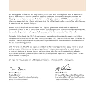 We are very proud to share with you this publication, which is the result of three years of work by the Advocacy
team of the International Planned Parenthood Federation (IPPF/WHR). The Handbook for Political Analysis and
Mapping is part of the series Advocacy Tools. It aims at building the capacities of IPPF Member Associations and of
other organizations to design effective advocacy projects that will facilitate the advancement of the political agenda
in favor of sexual and reproductive rights.
Political advocacy is central to the work of the IPPF. Only with governments’ steady political and financial
commitment shall we be able to achieve both universal access to reproductive health and respect and protection for
the sexual and reproductive health rights of all individuals, so that they may exercise these rights freely.
To develop this handbook, the IPPF-WHR Advocacy team reviewed several models and designed a methodology
that was implemented and tested with the IPPF Member Associations in three Caribbean and seven Latin American
countries. Each workshop conducted allowed us to change and strengthen our methodological model to produce
the tool we are offering you here.
With this handbook, IPPF/WHR also expects to contribute to the work of organized civil society in favor of sexual
and reproductive rights. It aims at strenghtening civil society’s advocacy actions as well as to provide a tool
to systematically influence both the domestic and international political scenes. This tool will help civil society
organizations to demand greater transparency and accountability to their governments regarding health care and
sexual and reproductive rights.
We hope that this publication will fulfill its goals and become a reference point for Advocacy work.
Carmen Barroso
Regional Director
International Planned Parenthood Federation
Western Hemisphere Region
Pierre LaRamee
Director of Development and Public Affairs
International Planned Parenthood Federation
Western Hemisphere Region
 