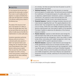 48 IDENTIFYING ENTRY POINTS TO THE POLITICAL SYSTEM
of a ministry. Yet there are posts that have the power to use this
resource by their very nature.
Technical resource
• . Capacity to make decisions on essential
technical aspects of a public policy. The technical resource facilitates
the modification of fundamental aspects of a public policy such
as objectives, implementation mechanisms, actions, or assessment
mechanisms. The capacity to make technical decisions will
necessarily affect financial, human, and material resources.
Financial resource
• . Capacity to manage monetary resources and
make decisions regarding their use. This capacity depends on the
decision level. Top management may make decisions about large
sums of money, while senior and middle management levels have
decision-making power over more specific aspects of the operation.
The latter’s freedom to determine the allocation of the financial
resource is relative.
Human resource
• . Capacity to make decisions and manage the
staff and teams that make up the various areas. This capacity is
ranked starting with top management, which may create or modify
whole offices, and ending with middle management, which may
only appoint staff for specific operational matters.
Material resource
• . Capacity to make decisions and manage the
whole operational infrastructure of ministries and their various
areas. This resource is ranked starting with top management, which
may decide upon the building or purchase of facilities (hospitals,
clinics, schools, offices to serve the public) and ending with senior
and middle management, which have influence over operational
equipment (furniture, vehicles, stationery) for the actions they must
implement.
Analysis
Go on to the analysis and thoughts notebook.
key Areas
1.3.4
It is very important that the team know
clearly what this activity seeks to achieve.
That is why it is worth recalling that the
objective is to analyze and identify those
public posts with legal power to intervene
in the decision-making process related to
the Advocacy issue.
The analysis of the resources of each
post is very important, for it allows us
to learn who decides about what.There
are low-level officials who may have the
ability to handle resources that affect the
implementation of a certain public policy.
Sometimes organizations performing
Advocacy actions do not know or
understand public policy operation in
depth. Such ignorance leads to poor
strategy; they risk choosing the wrong
actors (those believed to have a large
decision-making resource capital).
There are posts that, while not being
the highest ones within a ministry,
control many processes, including those
associated with the criteria underlying
public policy creation.
NOTES
 