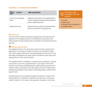 49
IDENTIFYING ENTRY POINTS TO THE POLITICAL SYSTEM
1.4
LEGISLATIVE BRANCH
SESSION 1.4. LEGISLATIVE BRANCH
ACTIVITY BRIEF DESCRIPTION
Functions of the Legislative
Branch
Studying the main functions of the Legislative Branch
in order to understand the parliamentary procedure to
create or modify national laws
Operational Structure Studying the key areas within the Legislative Branch
that are connected with the Advocacy issue
Objective
At the end of this session the political mapping team will understand the
operation of the Legislative Branch and will identify entry points to the
political system through parliamentary committees and internal government
agencies.
Central Reflections
The Legislative Branch is the state sphere where the laws comprising the
legal corpus of a society are created. This branch has changed its shape
over time to adjust to democratic and politically plural environments. It has
eventually consolidated as the space where the different social sectors find
representation for their private interests.
The Legislative Branch materializes in parliaments and congresses, and each
country has its own form of parliamentarism. Each region of the world
and each country have established specific parliamentary processes for the
creation of laws. According to each state regime and form of government,
parliaments participate in law creation, public policy design, and/or official
appointments.
In parliamentary or semi-presidential regimes the person in charge of the
Executive Branch is a member of parliament, and the same is true about
cabinet ministers. For this reason, the separation of powers is not as clear
Computer
•
Internet access
•
Information about the operation of
•
the Legislative Branch
materials and
equipment for the
session
 