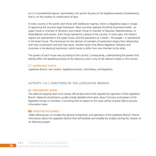 50 IDENTIFYING ENTRY POINTS TO THE POLITICAL SYSTEM
as it is in presidential regimes. Nonetheless, this section focuses on the legislative powers of parliaments,
that is, on the creation or modification of laws.
In every country in the world, even those with totalitarian regimes, there is a legislative body in charge
of approving the country’s legal framework. Most countries replicate the British bicameral model – an
upper house or chamber of Senators, and a lower house or chamber of Deputies, Representatives, or
Assemblymen and women. Each house represents a sphere of the country. In most cases, the nation’s
regions are represented in the upper house, and the population as a whole – the people – is represented
in the lower house. The mechanism for the election of members of parliament shapes their relationship
with their constituents and with their party. Another factor that affects legislators’ behavior and
incentives is the electoral mechanism, which tends to differ from one chamber to the other.
The powers of each house vary according to the country. Consequently, understanding the powers that
directly affect the legislative process of the Advocacy issue is one of the relevant matters in this section.
Addressed Topics
Legislative Branch, law creation, legislative process, committees, and legislators.
ACTIVITY 1.4.1. functions of the LEGISLATIVE BRANCH
Preliminary Work
The political mapping team must review official documents that regulate the operation of the Legislative
Branch. National constitutions usually include detailed information about functions and powers of the
legislative houses or chambers. Consulting with an expert on this topic will be of great help to process
information faster.
Expected Outcomes
Tables allowing you to visualize the general composition and operation of the Legislative Branch; Precise
information about the Legislative Branch that will facilitate and simplify the analysis during the creation of
an Advocacy project
functions of the LEGISLATIVE BRANCH
1.4.1
 