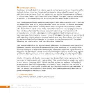 58 IDENTIFYING ENTRY POINTS TO THE POLITICAL SYSTEM
Central reflections
Countries are territorially divided into national, regional, and local governments, but these divisions differ
worldwide. Culture, history, and the making of the population substantially influence each country’s
political-territorial organization. That is why analysis must start with the most stable elements of a state –
its institutions and the laws that configure it – and then gradually move down to dynamic elements such
as regional or local policies and programs, which change with the advent of new administrations.
In the contemporary world there are two major typologies of political-territorial organization – centralized
and federal systems. Each, in turn, may be subdivided, in turn, into manifold subcategories. Nevertheless
for the purpose of this handbook, we have gathered these subcategories in an independent variable
called decentralization, with its various modes. Territorial decentralization has acquired great relevance
along with the development of the notion of representative democracy. In some countries with
centralized systems, where the national government holds political and administrative control over
regions, a process of decentralization of powers is currently taking place that seeks to set operational and
public expenditure priorities according to regional needs. In some cases, decentralization goes together
with a process of transfer of political power to the regions. Such transfer tends to modify the national
power map, and therefore affects public policy designed at the local level.
There are federalist countries with regional sovereign governments and parliaments, where the national
government still exerts strong political and administrative control. Nonetheless, like in unitary states or
provinces, the progress of representative democracy has exerted pressures towards a gradual increase of
the political and administrative authority of the states comprising the federation. Consequently, regional
governments also enjoy increased power to set their own parameters for public policy implementation.
Activities in this section will allow the mapping team to understand the territorial organization of their
country and its impact on public policy implementation. These activities also aim to broaden your options
for entry points to the political system. They will, therefore, facilitate your analysis of the feasibility of
achieving regional political influence by means of an Advocacy project, if necessary. Yet they focus on
the understanding of the articulation of national and regional policies to determine the scope of each of
them. The team will use this information when defining all the necessary premises to choose the state
sphere to be targeted by the Advocacy project.
Addressed topics
Local governments, federalism, centralism, decentralization
territorial structure
1.5
 