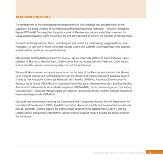 5
Handbook for Political Analysis and Mapping
The development of the methodology we are presenting in this handbook was possible thanks to the
support of the Board Directors of the International Planned Parenthood Federation – Western Hemisphere
Region (IPPF-WHR). To strengthen the political work of Member Associations and of the movement for
Sexual and Reproductive Rights movement, the IPPF-WHR decided to invest in the creation of Advocacy tools.
The work of Rodrigo Arróniz Pérez, who designed and tested the methodology suggested here, was
invaluable. So was that of María Antonieta Alcalde Castro and Gabriela Cano Azcárraga, who assessed
and edited the handbook along with Rodrigo.
Many people contributed to produce this manual. We are especially grateful to Pierre LaRamee, Laura
Malajovich, Flor Hunt, Mari-Sol Agui, Giselle Carino, Marcela Rueda, Jennifer Friedman, Carrie Tatum,
and Jocelyn Ban, whose comments greatly enriched this publication.
We would like to express our great appreciation for the help of the Member Associations that allowed
us to test and improve our methodology through the design and implementation of Advocacy projects.
Thanks to the Asociación Chilena de Protección de la Familia (APROFA), Asociación Dominicana Pro-
Bienestar de la Familia (PROFAMILIA), Asociación Panameña para el Planeamiento de la Familia (APLAFA),
Asociación Pro-Bienestar de la Familia Nicaragüense (PROFAMILIA), Centro de Investigación, Educación y
Servicios (CIES), Fundación Mexicana para la Planeación Familiar (MEXFAM), and the Instituto Peruano de
Paternidad Responsable (INPPARES).
We could not end without thanking the Governance and Transparency Fund of the UK Department for
International Development (DFID), Hewlett Foundation, Agencia Española de Cooperación Internacional
para el Desarrollo (Spanish Agency for International Cooperation for Development) (AECID) and the
United Nations Population Fund (UNFPA), whose financial support made it possible to design and print
this handbook.
ACKNOWLEDGMENTS
 