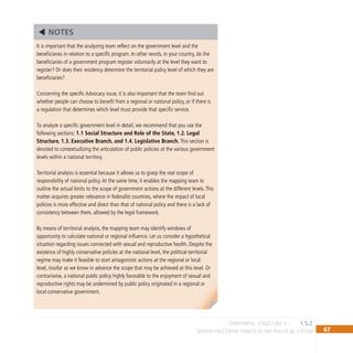 67
IDENTIFYING ENTRY POINTS TO THE POLITICAL SYSTEM
It is important that the analyzing team reflect on the government level and the
beneficiaries in relation to a specific program. In other words, in your country, do the
beneficiaries of a government program register voluntarily at the level they want to
register? Or does their residency determine the territorial policy level of which they are
beneficiaries?
Concerning the specific Advocacy issue, it is also important that the team find out
whether people can choose to benefit from a regional or national policy, or if there is
a regulation that determines which level must provide that specific service.
To analyze a specific government level in detail, we recommend that you use the
following sections: 1.1 Social Structure and Role of the State, 1.2. Legal
Structure, 1.3. Executive Branch, and 1.4. Legislative Branch. This section is
devoted to contextualizing the articulation of public policies at the various government
levels within a national territory.
Territorial analysis is essential because it allows us to grasp the real scope of
responsibility of national policy.At the same time, it enables the mapping team to
outline the actual limits to the scope of government actions at the different levels.This
matter acquires greater relevance in federalist countries, where the impact of local
policies is more effective and direct than that of national policy and there is a lack of
consistency between them, allowed by the legal framework.
By means of territorial analysis, the mapping team may identify windows of
opportunity to calculate national or regional influence. Let us consider a hypothetical
situation regarding issues connected with sexual and reproductive health. Despite the
existence of highly conservative policies at the national level, the political-territorial
regime may make it feasible to start antagonistic actions at the regional or local
level, insofar as we know in advance the scope that may be achieved at this level. Or
contrariwise, a national public policy highly favorable to the enjoyment of sexual and
reproductive rights may be undermined by public policy originated in a regional or
local conservative government.
NOTES
territorial structure II 1.5.2
 
