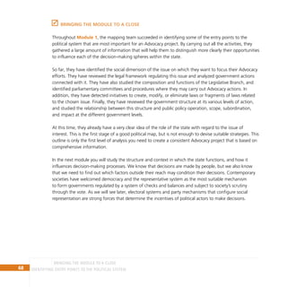 68 IDENTIFYING ENTRY POINTS TO THE POLITICAL SYSTEM
BRINGING THE MODULE TO A CLOSE
Throughout Module 1, the mapping team succeeded in identifying some of the entry points to the
political system that are most important for an Advocacy project. By carrying out all the activities, they
gathered a large amount of information that will help them to distinguish more clearly their opportunities
to influence each of the decision-making spheres within the state.
So far, they have identified the social dimension of the issue on which they want to focus their Advocacy
efforts. They have reviewed the legal framework regulating this issue and analyzed government actions
connected with it. They have also studied the composition and functions of the Legislative Branch, and
identified parliamentary committees and procedures where they may carry out Advocacy actions. In
addition, they have detected initiatives to create, modify, or eliminate laws or fragments of laws related
to the chosen issue. Finally, they have reviewed the government structure at its various levels of action,
and studied the relationship between this structure and public policy operation, scope, subordination,
and impact at the different government levels.
At this time, they already have a very clear idea of the role of the state with regard to the issue of
interest. This is the first stage of a good political map, but is not enough to devise suitable strategies. This
outline is only the first level of analysis you need to create a consistent Advocacy project that is based on
comprehensive information.
In the next module you will study the structure and context in which the state functions, and how it
influences decision-making processes. We know that decisions are made by people, but we also know
that we need to find out which factors outside their reach may condition their decisions. Contemporary
societies have welcomed democracy and the representative system as the most suitable mechanism
to form governments regulated by a system of checks and balances and subject to society’s scrutiny
through the vote. As we will see later, electoral systems and party mechanisms that configure social
representation are strong forces that determine the incentives of political actors to make decisions.
BRINGING THE MODULE TO A CLOSE
 