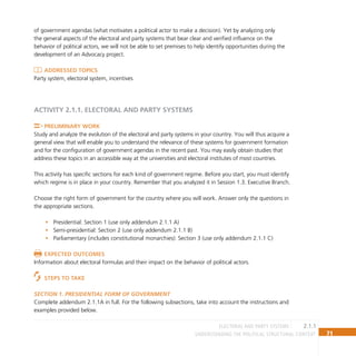 71
Understanding the Political Structural Context
of government agendas (what motivates a political actor to make a decision). Yet by analyzing only
the general aspects of the electoral and party systems that bear clear and verified influence on the
behavior of political actors, we will not be able to set premises to help identify opportunities during the
development of an Advocacy project.
Addressed topics
Party system, electoral system, incentives
ACTIVITY 2.1.1. ELECTORAL AND PARTY SYSTEMS
Preliminary Work
Study and analyze the evolution of the electoral and party systems in your country. You will thus acquire a
general view that will enable you to understand the relevance of these systems for government formation
and for the configuration of government agendas in the recent past. You may easily obtain studies that
address these topics in an accessible way at the universities and electoral institutes of most countries.
This activity has specific sections for each kind of government regime. Before you start, you must identify
which regime is in place in your country. Remember that you analyzed it in Session 1.3. Executive Branch.
Choose the right form of government for the country where you will work. Answer only the questions in
the appropriate sections.
Presidential: Section 1 (use only addendum 2.1.1 A)
•
Semi-presidential: Section 2 (use only addendum 2.1.1 B)
•
Parliamentary (includes constitutional monarchies): Section 3 (use only addendum 2.1.1 C)
•
Expected Outcomes
Information about electoral formulas and their impact on the behavior of political actors.
Steps to Take
Section 1. Presidential form of government
Complete addendum 2.1.1A in full. For the following subsections, take into account the instructions and
examples provided below.
2.1.1
electoral and party systems
 
