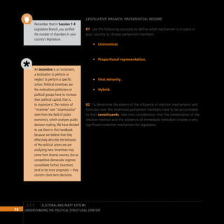 74 Understanding the Political Structural Context
Remember that in Session 1.4
Legislative Branch, you verified
the number of chambers in your
country’s legislature.
An incentive is an incitement,
a motivation to perform or
neglect to perform a specific
action. Political incentives are
the motivations politicians or
political groups have to increase
their political capital, that is,
to maximize it.The notions of
“incentive” and “maximization”
stem from the field of public
economics, which analyzes public
decision making.We have decided
to use them in this handbook
because we believe that they
effectively describe the behavior
of the political actors we are
analyzing here. Incentives may
come from diverse sources, but as
competitive democratic regimes
consolidate further, incentives
tend to be more pragmatic – they
concern short-term decisions.
Legislative Branch, presidential regime
Use the following concepts to define what mechanism is in place in
01
your country to choose parliament members.
Uninominal.
• Election mechanism whereby electoral districts vote
for only one candidate. The candidate obtaining the majority of
direct votes wins the election.
Proportional representation.
• Election mechanism whereby voters
elect lists of parliament members in electoral districts. Seats are
distributed among political parties according to the percentage of
votes obtained by each of them.
First minority.
• Election mechanism that grants some parliamentary
seats to the political party that came in third place.
Hybrid.
• Mechanism that combines uninominal direct election with
proportional representation.
To determine the extent of the influence of election mechanisms and
02
formulas over the incentives parliament members have to be accountable
to their constituents, take into consideration that the combination of the
election method and the existence of immediate reelection creates a very
significant incentive mechanism for legislators.
electoral and party systems
2.1.1
 