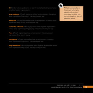 79
Understanding the Political Structural Context
Political representation is
the activity of gathering the
population’s demands and
concerns and translating them
into political platforms, bills, and
government actions.
Use the following categories to rate the level of political representation
03
of political parties in your country.
Very adequate. Officially registered political parties represent the various
social expressions of my country in a very adequate way.
Adequate. Officially registered political parties represent the various social
expressions of my country in an adequate way.
Somewhat adequate. Officially registered political parties represent the
various social expressions of my country in a somewhat adequate way.
Poor. Officially registered political parties represent the various social
expressions of my country poorly.
Inadequate. Officially registered political parties represent the various
social expressions of my country in an inadequate way.
Very inadequate. Officially registered political parties represent the various
social expressions of my country in a very inadequate way.
2.1.1
electoral and party systems
 