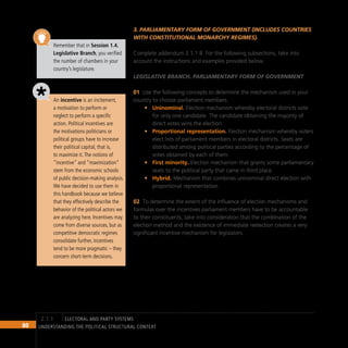 80 Understanding the Political Structural Context
Remember that in Session 1.4.
Legislative Branch, you verified
the number of chambers in your
country’s legislature.
An incentive is an incitement,
a motivation to perform or
neglect to perform a specific
action. Political incentives are
the motivations politicians or
political groups have to increase
their political capital, that is,
to maximize it.The notions of
“incentive” and “maximization”
stem from the economic schools
of public decision-making analysis.
We have decided to use them in
this handbook because we believe
that they effectively describe the
behavior of the political actors we
are analyzing here. Incentives may
come from diverse sources, but as
competitive democratic regimes
consolidate further, incentives
tend to be more pragmatic – they
concern short-term decisions.
3. Parliamentary form of government (includes countries
with constitutional monarchy regimes).
Complete addendum 2.1.1 B. For the following subsections, take into
account the instructions and examples provided below.
Legislative Branch. Parliamentary form of government
Use the following concepts to determine the mechanism used in your
01
country to choose parliament members.
Uninominal.
• Election mechanism whereby electoral districts vote
for only one candidate. The candidate obtaining the majority of
direct votes wins the election.
Proportional representation.
• Election mechanism whereby voters
elect lists of parliament members in electoral districts. Seats are
distributed among political parties according to the percentage of
votes obtained by each of them.
First minority.
• Election mechanism that grants some parliamentary
seats to the political party that came in third place.
Hybrid.
• Mechanism that combines uninominal direct election with
proportional representation.
To determine the extent of the influence of election mechanisms and
02
formulas over the incentives parliament members have to be accountable
to their constituents, take into consideration that the combination of the
election method and the existence of immediate reelection creates a very
significant incentive mechanism for legislators.
electoral and party systems
2.1.1
 