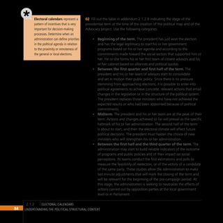 84 Understanding the Political Structural Context
Electoral calendars represent a
pattern of incentives that is very
important for decision-making
processes. Determine when an
administration can define priorities
in the political agenda in relation
to the proximity or remoteness of
the general or local elections.
Fill out the table in addendum 2.1.2 B indicating the stage of the
02
presidential term at the time of the creation of the political map and of the
Advocacy project. Use the following categories:
Beginning of the term.
• The president has just won the election
and has the legal legitimacy to start his or her government
programs based on his or her agenda and according to the
commitments made toward the social sectors that supported him or
her. He or she forms his or her first team of closest advisors and his
or her cabinet based on alliances and political quotas.
Between the first quarter and first half of the term.
• The
president and his or her team of advisors start to consolidate
and set in motion their public policy. Since there is no pressure
stemming from approaching elections, it is possible to enter into
political agreements to achieve concrete, relevant actions that entail
changes in the legislation or in the structure of the political system.
The president replaces those ministers who have not achieved the
expected results or who had been appointed because of political
commitments.
Midterm.
• The president and his or her team are at the peak of their
term. Actions and changes achieved so far will prevail as the specific
hallmark of his or her administration. The second half of the term
is about to start, and then the electoral climate will affect future
political decisions. The president must hasten the choice of new
ministers who will strengthen his or her administration.
Between the first half and the third quarter of the term.
• The
administration may start to build reliable indicators of the outcome
of programs and public policies and of their impact on social
perceptions. Its teams conduct the first estimations and polls to
measure the feasibility of reelection, or of the victory of a candidate
of the same party. These studies allow the administration to make
last-minute adjustments that will mark the closing of the term and
will be relevant for the beginning of the pre-campaign period. At
this stage, the administration is seeking to neutralize the effects of
actions carried out by opposition parties at the local government
level or in Parliament.
electoral calendars
2.1.2
 