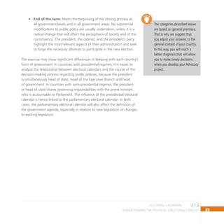 85
Understanding the Political Structural Context
The categories described above
are based on general premises.
That is why we suggest that
you adjust your answers to the
general context of your country.
In this way, you will reach a
better diagnosis that will allow
you to make timely decisions
when you develop your Advocacy
project.
End of the term.
• Marks the beginning of the closing process at
all government levels and in all government areas. No substantial
modifications to public policy are usually undertaken, unless it is a
radical change that will affect the perceptions of society and of the
constituency. The president, the cabinet, and the president’s party
highlight the most relevant aspects of their administration and seek
to forge the necessary alliances to participate in the new election.
The exercise may show significant differences in keeping with each country’s
form of government. In countries with presidential regimes, it is easier to
analyze the relationship between electoral calendars and the course of the
decision-making process regarding public policies, because the president
is simultaneously head of state, head of the Executive Branch and head
of government. In countries with semi-presidential regimes, the president
or head of state shares governing responsibilities with the prime minister,
who is accountable to Parliament. The influence of the presidential electoral
calendar is hence linked to the parliamentary electoral calendar. In both
cases, the parliamentary electoral calendar will also affect the definition of
the government agenda, especially in relation to new legislation or changes
to existing legislation.
2.1.2
electoral calendars
 