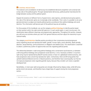 90 Understanding the Political Structural Context
IDEOLOGICAL STANCE, SOCIAL DOCTRINE, AND CITIZEN REPRESENTATION
2.2
Central reflections
The evolution and consolidation of democracy has established electoral competition and universal vote
as key rules of the political game. Through representative democracy, political parties have become the
bridge between society and the political system.
Despite the existence of different forms of government, state regimes, and electoral and party systems,
the rules of the democratic game are increasingly similar worldwide. That is why it is possible to set some
general premises to analyze and classify political parties according to their political ideology and social
doctrine. This information will become part of the political map we are building.
For the purpose of this handbook, we use the category political ideology to identify parties based
on their position within the right-center-left spectrum. In each world region, in each country even, this
classification bears different meanings and programmatic approaches. Throughout this section, however,
you will carry out activities where you start from general features and then adjust the taxonomy to your
national reality.
The category social doctrine classifies parties according to their conservative-neutral-progressive
stance regarding sexual and reproductive health, gender, human rights, youth identities, death penalty,
abortion, sexual diversity, communitarianism or villageism and related issues. This classification is essential
to obtain a preliminary outline of opportunities and risks regarding political parties.
The relationship between a right-wing political ideology and a conservative social doctrine, or between
a left-wing political ideology and a progressive social doctrine, is not a necessary condition. A country’s
right wing may be represented by liberal1
business sectors in favor of a globalized market economy, and
have progressive views concerning reproductive rights. Contrariwise, there are left-wing parties that
uphold traditional (Marxist-Leninist or Maoist) positions, and therefore favor social equality, but that do
not espouse progressive views regarding gender equity, because they consider such views a capitalist
ideological tool.
Nonetheless, in most cases right-wing parties are strongly influenced by religious ideas, while left-wing
parties tend to be secular, and therefore have a larger base of support among the more progressive
sectors.
1 Here and in ensuing occasions, “liberal” is used in the traditional (European) sense of the term.
 
