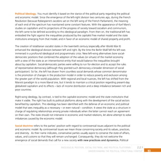 93
Understanding the Political Structural Context
2.2.1
Ideological position, social doctrine, and political platforms
Political ideology. You must identify it based on the stance of the political party regarding the political
and economic model. Since the emergence of the left-right division two centuries ago, during the French
Revolution (because Robespierre’s Jacobins sat on the left wing of the French Parliament), the meaning
of each end of the spectrum has maintained some constant features. With the appearance of Karl Marx’s
studies on capitalism and his projections of the progress of society toward socialism and communism,
the left came to be defined according to this ideological paradigm. From then on, the traditional left has
embodied the fight against the inequalities produced by the capitalist free market model and the state
institutions emerging from that model, and in favor of an economic model of shared property and profit.
The creation of totalitarian socialist states in the twentieth century (especially after World War II)
enhanced the ideological division between left and right. By the time the Berlin Wall fell the left was
immersed in a profound ideological and programmatic crisis. New left-wing alternatives bore social-
democratic positions that combined the adoption of the values (or virtues) of the market economy
with a view of the state as an interventionist entity that would balance the inequalities brought
about by capitalism. Social-democratic parties were willing to run for election and to accept the rules
of representative democracy (although they granted such democracy a broader dimension of social
participation). So far, the left has drawn from countless social demands whose common denominator
is the promotion of changes in the production model in order to reduce poverty and exclusion among
the greater part of the world population. With regional and local nuances, the left has shifted from the
Marxist paradigm to a more liberal one, but it tends to maintain a critical position regarding present-day
globalized capitalism and its effects – lack of income distribution and a deep imbalance between rich and
poor countries.
Right-wing ideology, by contrast, is tied to the capitalist economic model and the state institutions that
make it viable. The right has built its political platforms along with the development of the social sectors
benefited by capitalism. This ideology has been identified with the defense of an economic and political
model that sees inequality as a necessary – or even natural – condition. It views the state as a structure in
charge of regulating relationships among private individuals when the latter cannot reach an agreement
on their own. The state should not intervene in economic and market relations, let alone attempt to solve
imbalances caused by the economic model.
Social doctrine refers to the parties’ position with regard to controversial issues adjacent to the political
and economic model. By controversial issues we mean those concerning society and its values, practices,
and diversity. As their name indicates, conservative parties usually aspire to conserve the state of affairs,
values, and customs so that they will remain unchanged. Consequently, they do not welcome the
emergence of social demands that call for a new society with new practices and dynamics. Political
 