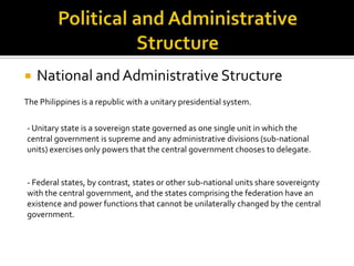 Political and Administrative Structure National and Administrative Structure The Philippines is a republic with a unitary presidential system. - Unitary state is a sovereign state governed as one single unit in which the central government is supreme and any administrative divisions (sub-national units) exercises only powers that the central government chooses to delegate.   - Federal states, by contrast, states or other sub-national units share sovereignty with the central government, and the states comprising the federation have an existence and power functions that cannot be unilaterally changed by the central government. 