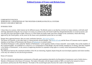 Political Systems of France and Britain Essay
COMPARITIVE POLITICS
SEMINAR II В– A DESCRIPTION OF TWO WESTERN EUROPEAN POLITICAL SYSTEMS
FRANCE AND GREAT BRITAIN
INTRODUCTION
I chose these two systems, which interest me for different reasons. The British system is one that has evolved over many centuries, with both small
and large adjustments along the way to keep in on course. In contrast to this, the French model has changed dramatically on several occasions, and
can rarely have been described as stable. However, in 1958 Charles de Gaulle made some brave changes to the constitution, which after being
approved by the French public, set the scene for the classic semi–presidential system that we see today.
Despite these opposing histories, there are many similarities between...show more content...
The House of Commons, on the other hand, is a democratically elected chamber. The House of Lords and the House of Commons meet in separate
chambers in the Palace of Westminster (the Houses of Parliament), in central London.
The British Parliament is often called the "Mother of Parliaments," as the legislative bodies of many nationsВ—most notably, those of the members of
the CommonwealthВ—are modelled on it. However, it is a misquotation of John Bright, who had actually remarked on 18 January 1865 that "England
is the Mother of Parliaments", in the context of supporting demands for expanded voting rights in a country which had pioneered Parliamentary
government.
The differences between the constituent members of the UK are interesting, England, despite being the most developed, populous and richest member,
is the only one without its own devolved government.
House of Commons
The UK is divided into parliamentary constituencies of broadly equal population (decided by the Boundaries Commission), each of which elects a
Member of Parliament to the House of Commons. The leader of the party with the largest number of MPs is invited by the monarch to form a
government, and becomes the Prime Minister. The leader of the second largest party becomes the Leader of the Opposition.
 