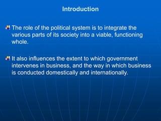Introduction
The role of the political system is to integrate the
various parts of its society into a viable, functioning
whole.
It also influences the extent to which government
intervenes in business, and the way in which business
is conducted domestically and internationally.
 