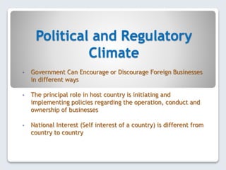 Political and Regulatory
Climate
• Government Can Encourage or Discourage Foreign Businesses
in different ways
• The principal role in host country is initiating and
implementing policies regarding the operation, conduct and
ownership of businesses
• National Interest (Self interest of a country) is different from
country to country
 