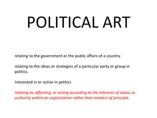 POLITICAL ART
relating to the government or the public affairs of a country.
relating to the ideas or strategies of a particular party or group in
politics.
interested in or active in politics
relating to, affecting, or acting according to the interests of status or
authority within an organization rather than matters of principle.
 